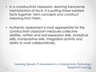 • In a constructivist classroom, learning transcends 
memorization of facts. It is putting these isolated 
facts together, form concepts and construct 
meaning from them. 
• Authentic assessment is most appropriate for the 
constructivist classroom measures collective 
abilities, written and oral expression skills, analytical 
skills, manipulative skills, integration activity and 
ability to work collaboratively. 
Learning Episode 17-Assessment in a Constructivist, Technology- 
Supported Learning. 
 