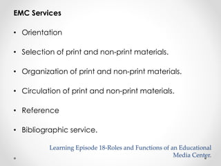 EMC Services 
• Orientation 
• Selection of print and non-print materials. 
• Organization of print and non-print materials. 
• Circulation of print and non-print materials. 
• Reference 
• Bibliographic service. 
Learning Episode 18-Roles and Functions of an Educational 
Media Center. 
 