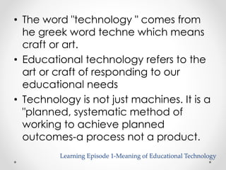 • The word "technology " comes from 
he greek word techne which means 
craft or art. 
• Educational technology refers to the 
art or craft of responding to our 
educational needs 
• Technology is not just machines. It is a 
"planned, systematic method of 
working to achieve planned 
outcomes-a process not a product. 
Learning Episode 1-Meaning of Educational Technology 
 