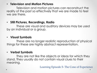 • Television and Motion Pictures 
Television and motion pictures can reconstruct the 
reality of the past so effectively that we are made to feel 
we are there. 
• Still Pictures, Recordings, Radio 
These are visual and auditory devices may be used 
by an individual or a group. 
• Visual Symbols 
These are no longer realistic reproduction of physical 
things for these are highly abstract representation. 
• Verbal Symbols 
They are not like the objects or ideas for which they 
stand. They usually do not contain visual clues to their 
meaning. 
Learning Episode 5- The Cone of Experience 
 