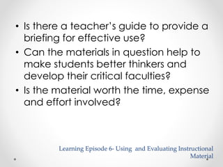 • Is there a teacher’s guide to provide a 
briefing for effective use? 
• Can the materials in question help to 
make students better thinkers and 
develop their critical faculties? 
• Is the material worth the time, expense 
and effort involved? 
Learning Episode 6- Using and Evaluating Instructional 
Material 
 