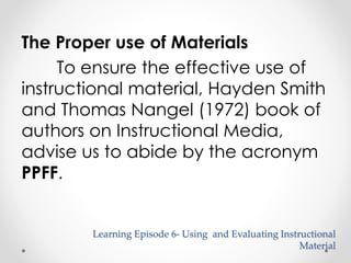 The Proper use of Materials 
To ensure the effective use of 
instructional material, Hayden Smith 
and Thomas Nangel (1972) book of 
authors on Instructional Media, 
advise us to abide by the acronym 
PPFF. 
Learning Episode 6- Using and Evaluating Instructional 
Material 
 