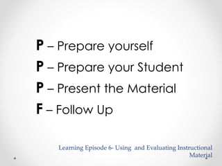 P – Prepare yourself 
P – Prepare your Student 
P – Present the Material 
F – Follow Up 
Learning Episode 6- Using and Evaluating Instructional 
Material 
 