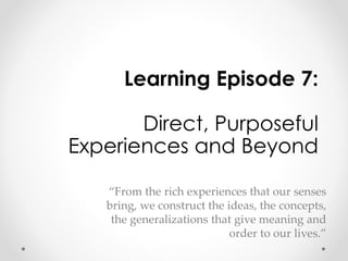 Learning Episode 7: 
Direct, Purposeful 
Experiences and Beyond 
“From the rich experiences that our senses 
bring, we construct the ideas, the concepts, 
the generalizations that give meaning and 
order to our lives.” 
 