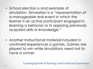 • School election is and example of 
simulation. Simulation is a “representation of 
a manageable real event in which the 
learner is an active participant engaged in 
learning a behavior or in applying previously 
acquired skills or knowledge.” 
• Another instructional material included in 
contrived experiences is games. Games are 
played to win while simulations need not to 
have a winner. 
Learning Episode 8-Teaching with Contrived Experiences 
 