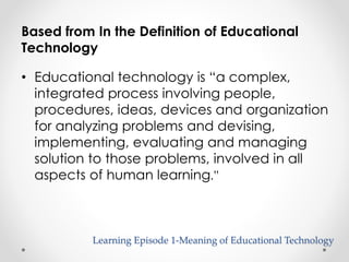 Based from In the Definition of Educational 
Technology 
• Educational technology is “a complex, 
integrated process involving people, 
procedures, ideas, devices and organization 
for analyzing problems and devising, 
implementing, evaluating and managing 
solution to those problems, involved in all 
aspects of human learning.” 
Learning Episode 1-Meaning of Educational Technology 
 
