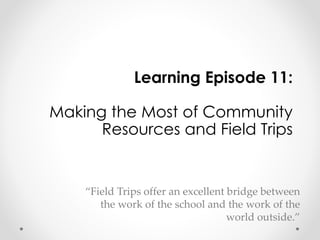 Learning Episode 11: 
Making the Most of Community 
Resources and Field Trips 
“Field Trips offer an excellent bridge between 
the work of the school and the work of the 
world outside.” 
 