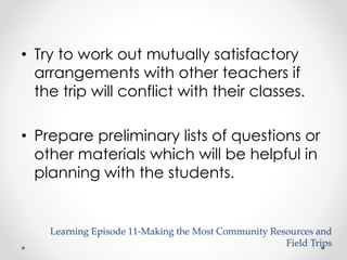 • Try to work out mutually satisfactory 
arrangements with other teachers if 
the trip will conflict with their classes. 
• Prepare preliminary lists of questions or 
other materials which will be helpful in 
planning with the students. 
Learning Episode 11-Making the Most Community Resources and 
Field Trips 
 