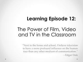Learning Episode 12: 
The Power of Film, Video 
and TV in the Classroom 
“Next to the home and school, I believe television 
to have a more profound influence on the human 
race than any other medium of communication.” 
- Edgar Dale 
 