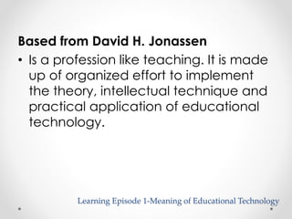 Based from David H. Jonassen 
• Is a profession like teaching. It is made 
up of organized effort to implement 
the theory, intellectual technique and 
practical application of educational 
technology. 
Learning Episode 1-Meaning of Educational Technology 
 