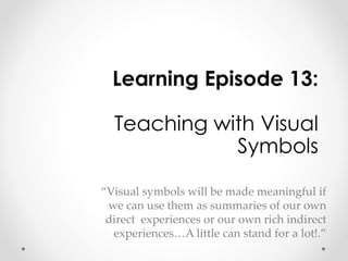 Learning Episode 13: 
Teaching with Visual 
Symbols 
“Visual symbols will be made meaningful if 
we can use them as summaries of our own 
direct experiences or our own rich indirect 
experiences…A little can stand for a lot!.” 
 