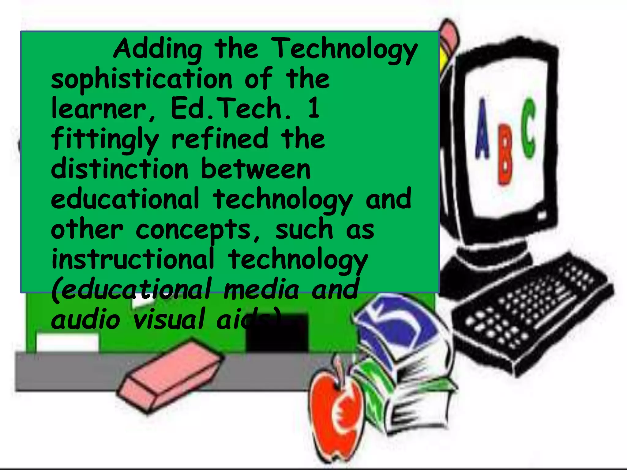 Adding the Technology
sophistication of the
learner, Ed.Tech. 1
fittingly refined the
distinction between
educational technology and
other concepts, such as
instructional technology
(educational media and
audio visual aids)
 
