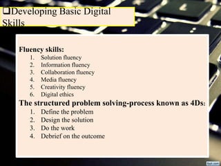 Developing Basic Digital
Skills
Fluency skills:
1. Solution fluency
2. Information fluency
3. Collaboration fluency
4. Media fluency
5. Creativity fluency
6. Digital ethics
The structured problem solving-process known as 4Ds:
1. Define the problem
2. Design the solution
3. Do the work
4. Debrief on the outcome
 