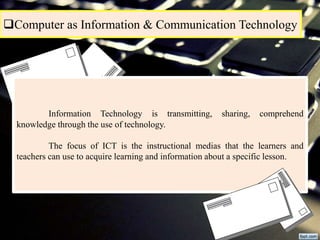 Computer as Information & Communication Technology
Information Technology is transmitting, sharing, comprehend
knowledge through the use of technology.
The focus of ICT is the instructional medias that the learners and
teachers can use to acquire learning and information about a specific lesson.
 