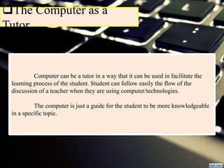 The Computer as a
Tutor
Computer can be a tutor in a way that it can be used in facilitate the
learning process of the student. Student can follow easily the flow of the
discussion of a teacher when they are using computer/technologies.
The computer is just a guide for the student to be more knowledgeable
in a specific topic.
 