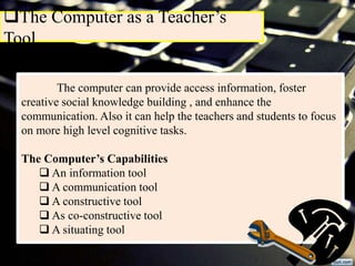 The Computer as a Teacher’s
Tool
The computer can provide access information, foster
creative social knowledge building , and enhance the
communication. Also it can help the teachers and students to focus
on more high level cognitive tasks.
The Computer’s Capabilities
 An information tool
 A communication tool
 A constructive tool
 As co-constructive tool
 A situating tool
 