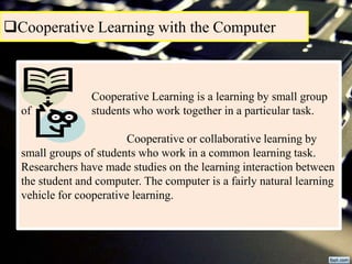 Cooperative Learning with the Computer
Cooperative Learning is a learning by small group
of students who work together in a particular task.
Cooperative or collaborative learning by
small groups of students who work in a common learning task.
Researchers have made studies on the learning interaction between
the student and computer. The computer is a fairly natural learning
vehicle for cooperative learning.
 