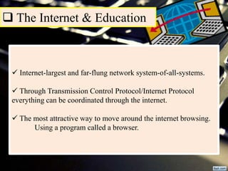  The Internet & Education
 Internet-largest and far-flung network system-of-all-systems.
 Through Transmission Control Protocol/Internet Protocol
everything can be coordinated through the internet.
 The most attractive way to move around the internet browsing.
Using a program called a browser.
 