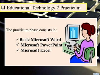  Educational Technology 2 Practicum
The practicum phase consists in:
 Basic Microsoft Word
 Microsoft PowerPoint
 Microsoft Excel
 