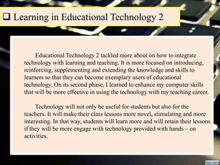  Learning in Educational Technology 2
Educational Technology 2 tackled more about on how to integrate
technology with learning and teaching. It is more focused on introducing,
reinforcing, supplementing and extending the knowledge and skills to
learners so that they can become exemplary users of educational
technology. On its second phase, I learned to enhance my computer skills
that will be more effective in using the technology with my teaching career.
Technology will not only be useful for students but also for the
teachers. It will make their class lessons more novel, stimulating and more
interesting. In that way, students will learn more and will retain their lessons
if they will be more engage with technology provided with hands – on
activities.
 