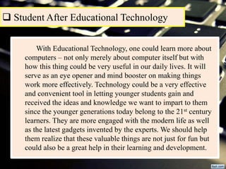  Student After Educational Technology
With Educational Technology, one could learn more about
computers – not only merely about computer itself but with
how this thing could be very useful in our daily lives. It will
serve as an eye opener and mind booster on making things
work more effectively. Technology could be a very effective
and convenient tool in letting younger students gain and
received the ideas and knowledge we want to impart to them
since the younger generations today belong to the 21st century
learners. They are more engaged with the modern life as well
as the latest gadgets invented by the experts. We should help
them realize that these valuable things are not just for fun but
could also be a great help in their learning and development.
 