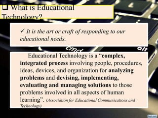  What is Educational
Technology?
Educational Technology is a “complex,
integrated process involving people, procedures,
ideas, devices, and organization for analyzing
problems and devising, implementing,
evaluating and managing solutions to those
problems involved in all aspects of human
learning”. (Association for Educational Communications and
Technology)
 It is the art or craft of responding to our
educational needs.
 
