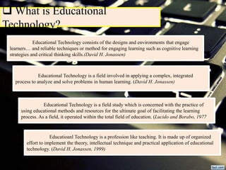  What is Educational
Technology?
Educational Technology consists of the designs and environments that engage
learners… and reliable techniques or method for engaging learning such as cognitive learning
strategies and critical thinking skills.(David H. Jonassen)
Educational Technology is a field involved in applying a complex, integrated
process to analyze and solve problems in human learning. (David H. Jonassen)
Educational Technology is a field study which is concerned with the practice of
using educational methods and resources for the ultimate goal of facilitating the learning
process. As a field, it operated within the total field of education. (Lucido and Borabo, 1977
Educatioanl Technology is a profession like teaching. It is made up of organized
effort to implement the theory, intellectual technique and practical application of educational
technology. (David H. Jonassen, 1999)
 