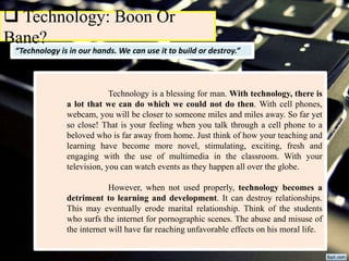 “Technology is in our hands. We can use it to build or destroy.”
 Technology: Boon Or
Bane?
Technology is a blessing for man. With technology, there is
a lot that we can do which we could not do then. With cell phones,
webcam, you will be closer to someone miles and miles away. So far yet
so close! That is your feeling when you talk through a cell phone to a
beloved who is far away from home. Just think of how your teaching and
learning have become more novel, stimulating, exciting, fresh and
engaging with the use of multimedia in the classroom. With your
television, you can watch events as they happen all over the globe.
However, when not used properly, technology becomes a
detriment to learning and development. It can destroy relationships.
This may eventually erode marital relationship. Think of the students
who surfs the internet for pornographic scenes. The abuse and misuse of
the internet will have far reaching unfavorable effects on his moral life.
 