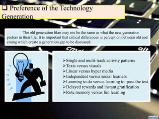  Preference of the Technology
Generation
The old generation likes may not be the same as what the new generation
prefers in their life. It is important that critical differences in perception between old and
young which create a generation gap to be discussed.
Single and multi-track activity patterns
Texts versus visuals
Linear versus hyper media
Independent versus social learners
Learning to do versus learning to pass the test
Delayed rewards and instant gratification
Rote memory versus fun learning
 