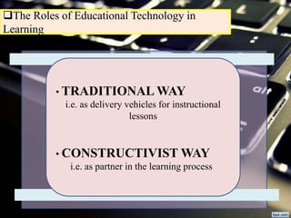 The Roles of Educational Technology in
Learning
• TRADITIONAL WAY
i.e. as delivery vehicles for instructional
lessons
• CONSTRUCTIVIST WAY
i.e. as partner in the learning process
 