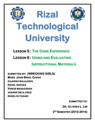 Rizal
Technological
University
LESSON 5 : THE CONE EXPERIENCE
LESSON 6 : USING AND EVALUATING
INSTRUCTIONAL MATERIALS
SUBMITTED BY :

(WRECKING GIRLS)
MARK JOHN BRIOL CASAO
ZAJARAH BALAJADIA
ROVEL INIGUEZ

VENUS MASAGANDA
JOANNE DELA CRUZ
RUDELYN TASANI
SUBMITTED TO:

DR. ULYSSES L. LIM
2ND SEMESTER (2013-2014)

 