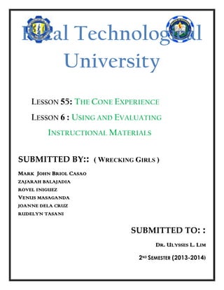 Rizal Technological
University
LESSON 55: THE CONE EXPERIENCE
LESSON 6 : USING AND EVALUATING
INSTRUCTIONAL MATERIALS
SUBMITTED BY:: ( WRECKING GIRLS )
MARK JOHN BRIOL CASAO
ZAJARAH BALAJADIA
ROVEL INIGUEZ

VENUS MASAGANDA
JOANNE DELA CRUZ
RUDELYN TASANI

SUBMITTED TO: :
DR. ULYSSES L. LIM
2ND SEMESTER (2013-2014)

 