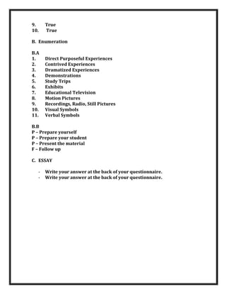 9.
10.

True
True

B. Enumeration
B.A
1.
2.
3.
4.
5.
6.
7.
8.
9.
10.
11.

Direct Purposeful Experiences
Contrived Experiences
Dramatized Experiences
Demonstrations
Study Trips
Exhibits
Educational Television
Motion Pictures
Recordings, Radio, Still Pictures
Visual Symbols
Verbal Symbols

B.B
P – Prepare yourself
P – Prepare your student
P – Present the material
F – Follow up
C. ESSAY
-

Write your answer at the back of your questionnaire.
Write your answer at the back of your questionnaire.

 