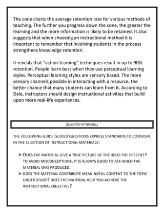 The cone charts the average retention rate for various methods of
teaching. The further you progress down the cone, the greater the
learning and the more information is likely to be retained. It also
suggests that when choosing an instructional method it is
important to remember that involving students in the process
strengthens knowledge retention.
It reveals that “action-learning” techniques result in up to 90%
retention. People learn best when they use perceptual learning
styles. Perceptual learning styles are sensory based. The more
sensory channels possible in interacting with a resource, the
better chance that many students can learn from it. According to
Dale, instructors should design instructional activities that build
upon more real-life experiences.

SELECTION OF MATERIALS
THE FOLLOWING GUIDE GUIDED QUESTIONS EXPRESS STANDARDS TO CONSIDER
IN THE SELECTION OF INSTRUCTIONAL MATERIALS:

 DOES THE MATERIAL GIVE A TRUE PICTURE OF THE IDEAS THE PRESENT?
TO AVOID MISCONCEPTIONS, IT IS ALWAYS GOOD TO ASK WHEN THE
MATERIAL WAS PRODUCED.
 DOES THE MATERIAL CONTRIBUTE MEANINGFUL CONTENT TO THE TOPIC
UNDER STUDY? DOES THE MATERIAL HELP YOU ACHIEVE THE
INSTRUCTIONAL OBJECTIVE?

 