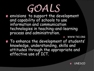 envisions to support the development
and capability of schools to use
information and communication
technologies in teaching-and-learning
process and administration.
                              WWW.TKI.ORG

To enhance the development of students’
knowledge, understanding, skills and
attitudes through the appropriate and
effective use of ICT.

                                  UNESCO
 