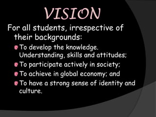For all students, irrespective of
 their backgrounds:
   To develop the knowledge.
   Understanding, skills and attitudes;
   To participate actively in society;
   To achieve in global economy; and
   To have a strong sense of identity and
   culture.
 