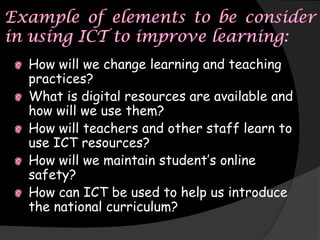 How will we change learning and teaching
practices?
What is digital resources are available and
how will we use them?
How will teachers and other staff learn to
use ICT resources?
How will we maintain student’s online
safety?
How can ICT be used to help us introduce
the national curriculum?
 