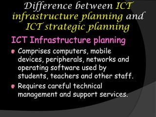 Difference between ICT
infrastructure planning and
   ICT strategic planning

 Comprises computers, mobile
 devices, peripherals, networks and
 operating software used by
 students, teachers and other staff.
 Requires careful technical
 management and support services.
 