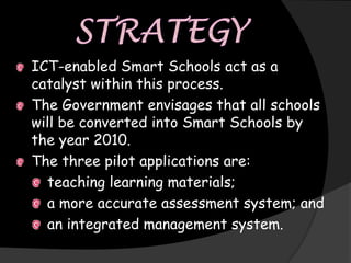 ICT-enabled Smart Schools act as a
catalyst within this process.
The Government envisages that all schools
will be converted into Smart Schools by
the year 2010.
The three pilot applications are:
  teaching learning materials;
  a more accurate assessment system; and
  an integrated management system.
 