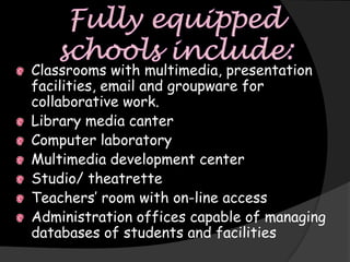 Classrooms with multimedia, presentation
facilities, email and groupware for
collaborative work.
Library media canter
Computer laboratory
Multimedia development center
Studio/ theatrette
Teachers’ room with on-line access
Administration offices capable of managing
databases of students and facilities
 