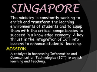 The ministry is constantly working to
 enrich and transform the learning
 environments of students and to equip
 them with the critical competencies to
 succeed in a knowledge economy. A key
 thrust is the integration of ICT into
 lessons to enhance students' learning.
MISSION
  A catalyst in harnessing Information and
  Communication Technologies (ICT) to enrich
  learning and teaching.
 