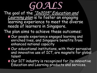 The goal of the “In2015” Education and
  Learning plan is to foster an engaging
  learning experience to meet the diverse
  needs of learners in Singapore.
The plan aims to achieve these outcomes:
   Our people experience engaged learning and
   enriched lives, and Singapore benefits from
   enhanced national capacity
   Our educational institutions, with their pervasive
   and innovative use of ICT, are magnets for global
   talent
   Our ICT industry is recognized for its innovative
   Education and Learning products and services.
 