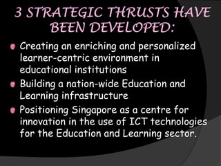 Creating an enriching and personalized
learner-centric environment in
educational institutions
Building a nation-wide Education and
Learning infrastructure
Positioning Singapore as a centre for
innovation in the use of ICT technologies
for the Education and Learning sector.
 