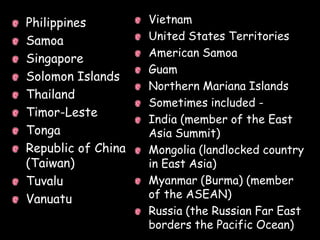 Philippines         Vietnam
Samoa               United States Territories
                    American Samoa
Singapore
                    Guam
Solomon Islands
                    Northern Mariana Islands
Thailand
                    Sometimes included -
Timor-Leste
                    India (member of the East
Tonga               Asia Summit)
Republic of China   Mongolia (landlocked country
(Taiwan)            in East Asia)
Tuvalu              Myanmar (Burma) (member
Vanuatu             of the ASEAN)
                    Russia (the Russian Far East
                    borders the Pacific Ocean)
 