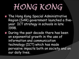 The Hong Kong Special Administrative
Region (SAR) government launched a ﬁve-
year ICT strategy in schools in late
1998.
During the past decade there has been
an exponential growth in the use of
information and communication
technology (ICT) which has made
pervasive impacts both on society and on
our daily lives.
 
