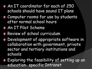 An IT coordinator for each of 250
schools should have sound IT plans
Computer rooms for use by students
after normal school hours
An IT Pilot Scheme
Review of school curriculum
Development of appropriate software in
collaboration with government, private
sector and tertiary institutions and
schools
Exploring the feasibility of setting up an
education- specific Intranet
 