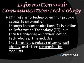    ICT refers to technologies that provide
    access to information
    through telecommunications. It is similar
    to Information Technology (IT), but
    focuses primarily on communication
    technologies. This includes
    the Internet, wireless networks, cell
    phones, and other communication
    mediums.
                                    WIKIPEDIA
 