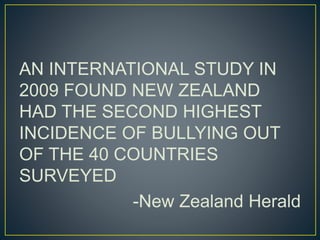 AN INTERNATIONAL STUDY IN 
2009 FOUND NEW ZEALAND 
HAD THE SECOND HIGHEST 
INCIDENCE OF BULLYING OUT 
OF THE 40 COUNTRIES 
SURVEYED 
-New Zealand Herald 
 