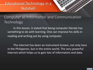 Educational Technology in a
Nutshell
In this lesson, it stated that being computer literate has
something to do with learning. One can improve his skills in
reading and writing just by using computer.
The Internet has been an instrument known, not only here
in the Philippines, but in the entire world. The very powerful
Internet which helps us to gain lots of information and data.
Computer as Information and Communication
Technology
 