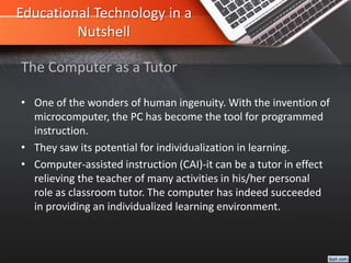 Educational Technology in a
Nutshell
• One of the wonders of human ingenuity. With the invention of
microcomputer, the PC has become the tool for programmed
instruction.
• They saw its potential for individualization in learning.
• Computer-assisted instruction (CAI)-it can be a tutor in effect
relieving the teacher of many activities in his/her personal
role as classroom tutor. The computer has indeed succeeded
in providing an individualized learning environment.
The Computer as a Tutor
 